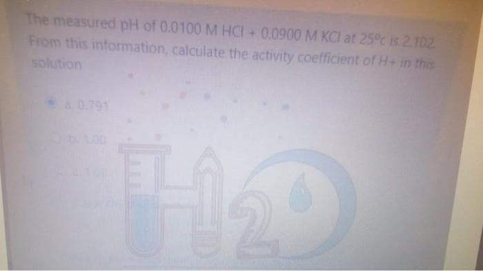 The measured pH of 0.0100 M HCI+ 0.0900 M KCI at 25°c is 2.102
From this information, calculate the activity coefficient of H+ in this
solution
a 0.791
H1₂0