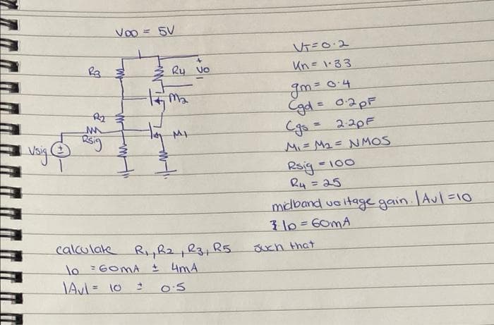 Vo0 = 5V
VT=0.2
Ry vo
Un= 1-33
Cgd= 02PF
Cgs= 220F
MI= Ma= N MOS
Rsig
Ru = 25
-100
midband uo itage gain. Aul=10
3 10=60mA
calculate RR2 R3,R5.
lo =GOMA I 4mA
uch that
O'S
