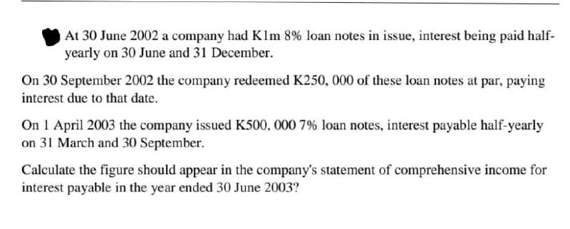 At 30 June 2002 a company had Klm 8% loan notes in issue, interest being paid half-
yearly on 30 June and 31 December.
On 30 September 2002 the company redeemed K250, 000 of these loan notes at par, paying
interest due to that date.
On 1 April 2003 the company issued K500, 000 7% loan notes, interest payable half-yearly
on 31 March and 30 September.
Calculate the figure should appear in the company's statement of comprehensive income for
interest payable in the year ended 30 June 2003?
