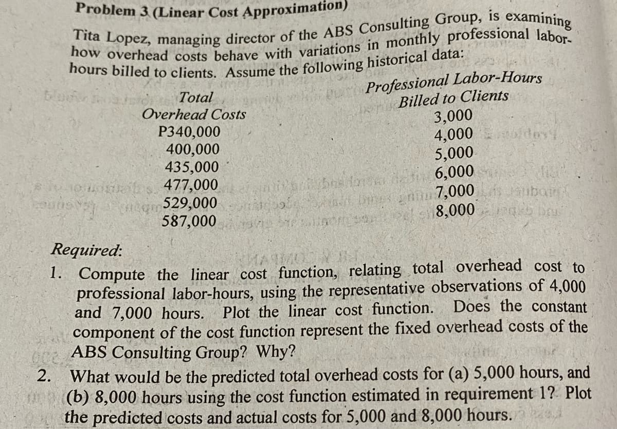 Problem 3 (Linear Cost Approximation)
is
Professional Labor-Hours
Billed to Clients
3,000
4,000
5,000
Total
Overhead Costs
P340,000
400,000
435,000
477,000
529,000
587,000
binenin 7,000
8,000
ubain
Required:
1. Compute the linear cost function, relating total overhead cost to
professional labor-hours, using the representative observations of 4,000
and 7,000 hours. Plot the linear cost function.
component of the cost function represent the fixed overhead costs of the
ABS Consulting Group? Why?
2. What would be the predicted total overhead costs for (a) 5,000 hours, and
(b) 8,000 hours using the cost function estimated in requirement 1? Plot
the predicted costs and actual costs for 5,000 and 8,000 hours.
Does the constant
