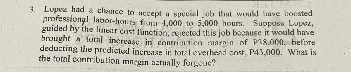 3. Lopez had a chance to accept a special job that would have boosted
professional labor-hours from 4,000 to 5,000 hours. Suppose Lopez,
guided by the linear cost function, rejected this job because it would have
brought a total increase in contribution margin of P38,000, before
deducting the predicted increase in total overhead cost, P43,000. What is
the total contribution margin actually forgone?
