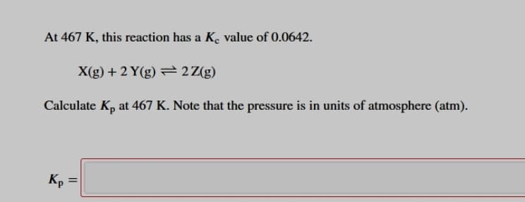 At 467 K, this reaction has a K. value of 0.0642.
X(g) + 2 Y(g) = 2Z(g)
Calculate Kp at 467 K. Note that the pressure is in units of atmosphere (atm).
Kp =
