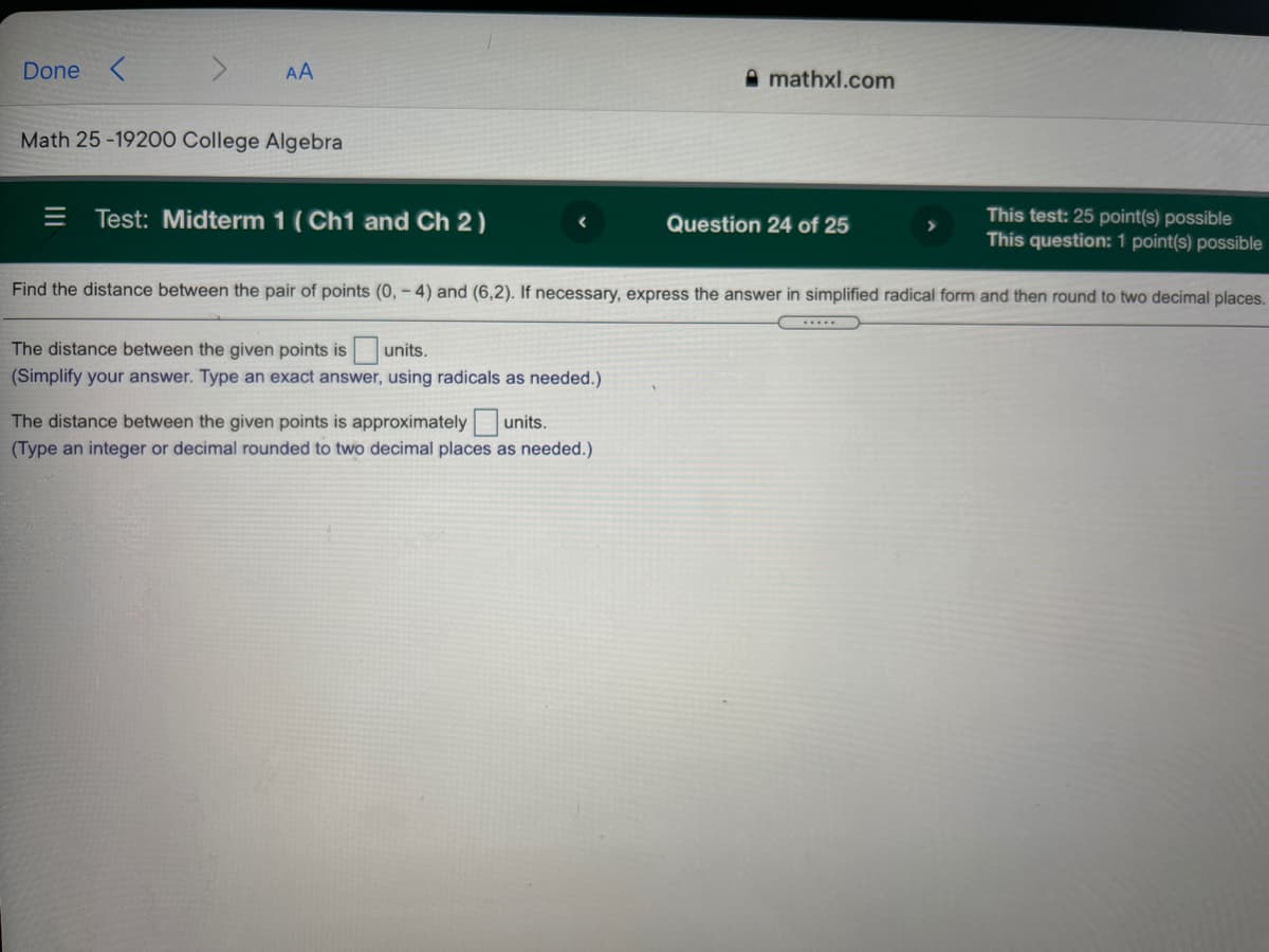 Done
AA
A mathxl.com
Math 25 -19200 College Algebra
= Test: Midterm 1 (Ch1 and Ch 2)
This test: 25 point(s) possible
This question: 1 point(s) possible
Question 24 of 25
Find the distance between the pair of points (0,- 4) and (6,2). If necessary, express the answer in simplified radical form and then round to two decimal places.
The distance between the given points is
units.
(Simplify your answer. Type an exact answer, using radicals as needed.)
The distance between the given points is approximately units.
(Type an integer or decimal rounded to two decimal places as needed.)
