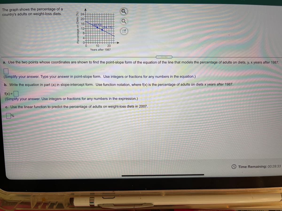 The graph shows the percentage of a
country's adults on weight-loss diets.
A 24-
20-
16-
12-
8-
4-
0-
10
20
Years after 1987
a. Use the two points whose coordinates are shown to find the point-slope form of the equation of the line that models the percentage of adults on diets, y, x years after 1987.
(Simplify your answer. Type your answer in point-slope form. Use integers or fractions for any numbers in the equation.)
b. Write the equation in part (a) in slope-intercept form. Use function notation, where f(x) is the percentage of adults on diets x years after 1987.
f(x) =
(Simplify your answer. Use integers or fractions for any numbers in the expression.)
c. Use the linear function to predict the percentage of adults on weight-loss diets in 2007.
O Time Remaining: 00:28:33
Percentage on Diets (%)
