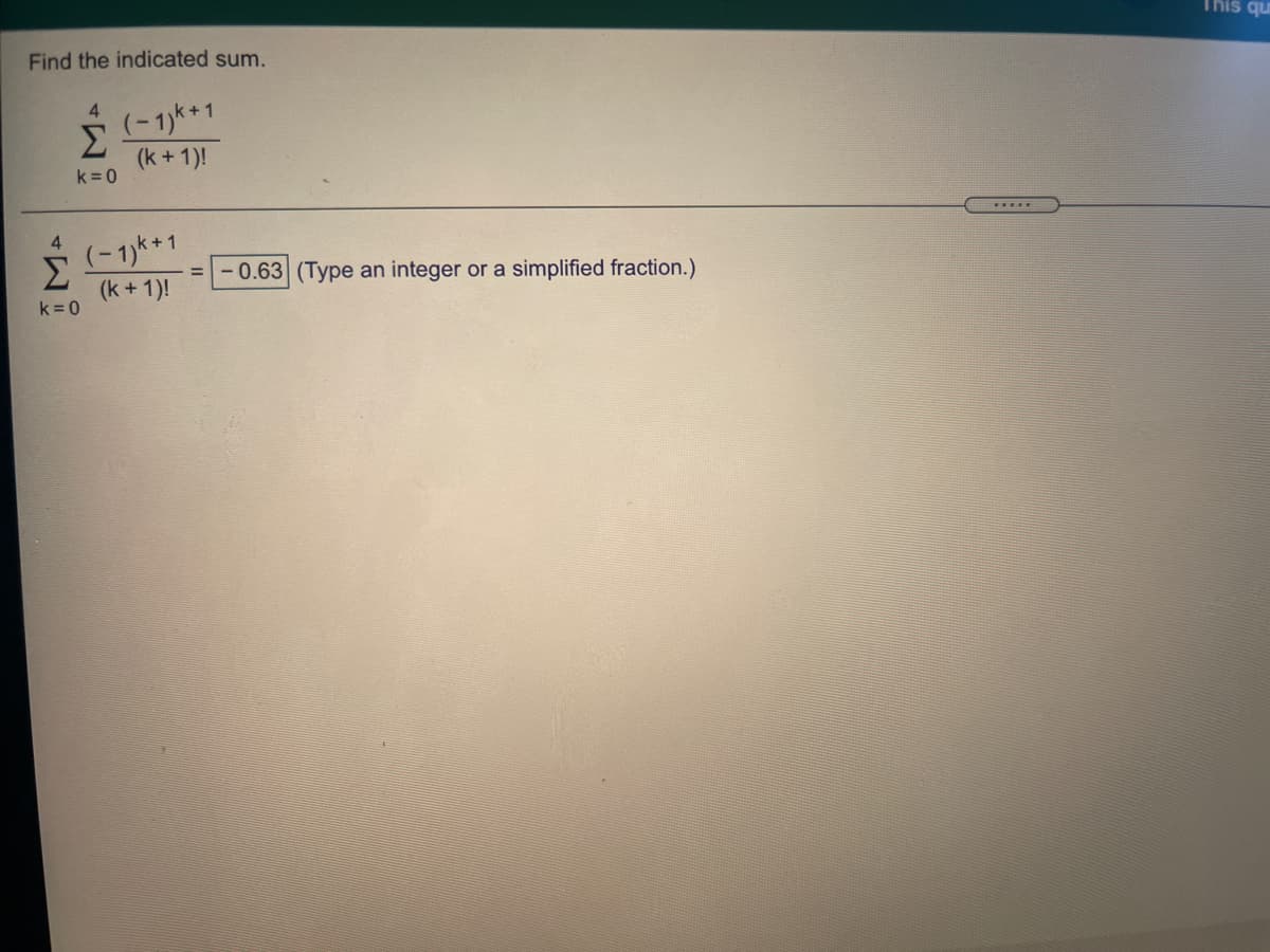 This qu
Find the indicated sum.
4.
(-1)k *1
<+1
Σ
(k + 1)!
k= 0
4
(-1)k *1
Σ
(k + 1)!
k =0
-0.63 (Type an integer or a simplified fraction.)
