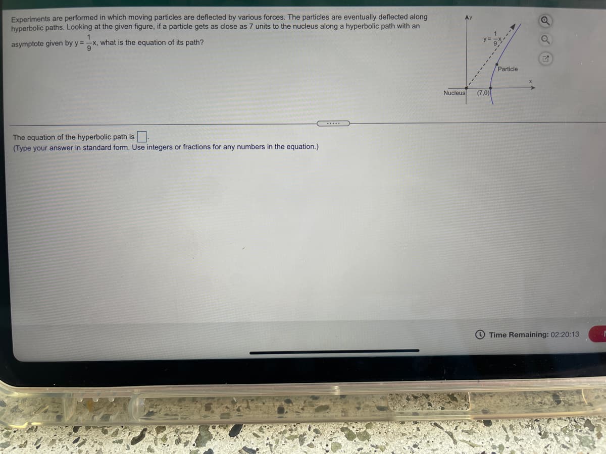 Experiments are performed in which moving particles are deflected by various forces. The particles are eventually deflected along
hyperbolic paths. Looking at the given figure, if a particle gets as close as 7 units to the nucleus along a hyperbolic path with an
1
x, what is the equation of its path?
9
asymptote given by y =
Particle
Nucleus
(7,0)
The equation of the hyperbolic path is
(Type your answer in standard form. Use integers or fractions for any numbers in the equation.)
O Time Remaining: 02:20:13
