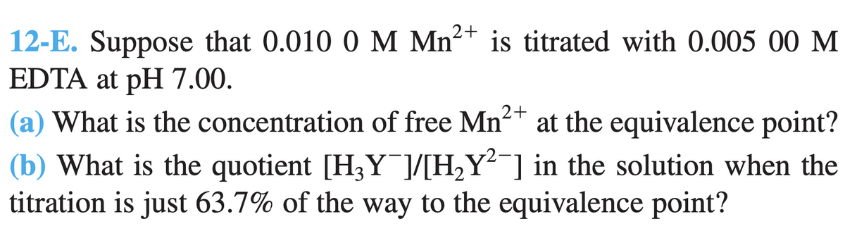 12-E. Suppose that 0.010 0 M Mn2+ is titrated with 0.005 00 M
EDTA at pH 7.00.
(a) What is the concentration of free Mn2+ at the equivalence point?
(b) What is the quotient [H3Y¯]/[H¿Y²¯] in the solution when the
titration is just 63.7% of the way to the equivalence point?
