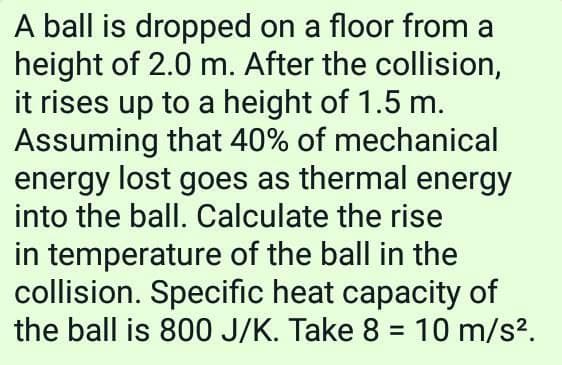 A ball is dropped on a floor from a
height of 2.0 m. After the collision,
it rises up to a height of 1.5 m.
Assuming that 40% of mechanical
energy lost goes as thermal energy
into the ball. Calculate the rise
in temperature of the ball in the
collision. Specific heat capacity of
the ball is 800 J/K. Take 8 = 10 m/s?.
%3D
