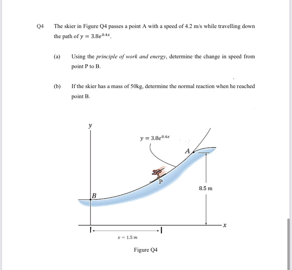 Q4
The skier in Figure Q4 passes a point A with a speed of 4.2 m/s while travelling down
the path of y = 3.8e0.4x.
(a)
Using the principle of work and energy, determine the change in speed from
point P to B.
(b)
If the skier has a mass of 50kg, determine the normal reaction when he reached
point B.
y = 3.8e0.4x
A
P
8.5 m
B
x = 1.5 m
Figure Q4
