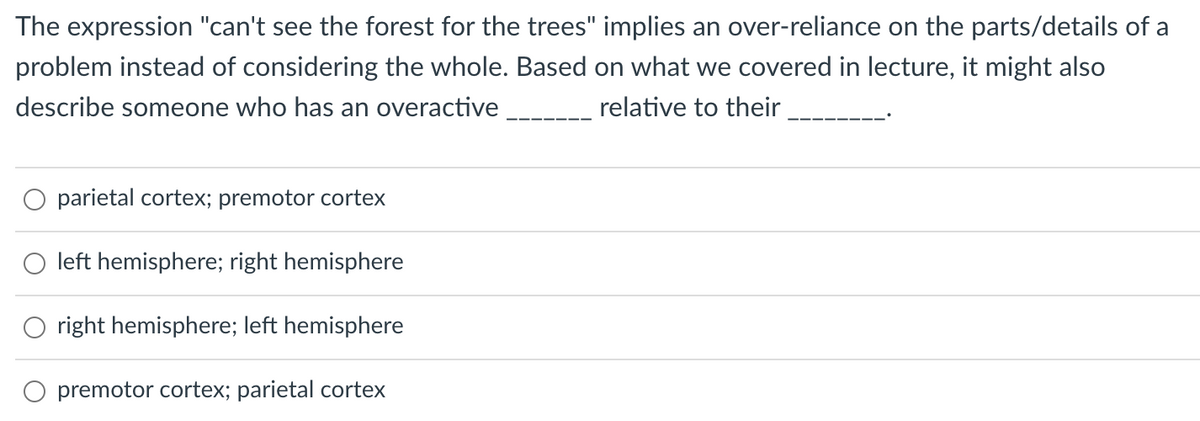 The expression "can't see the forest for the trees" implies an over-reliance on the parts/details of a
problem instead of considering the whole. Based on what we covered in lecture, it might also
describe someone who has an overactive
relative to their
parietal cortex; premotor cortex
left hemisphere; right hemisphere
right hemisphere; left hemisphere
premotor cortex; parietal cortex
