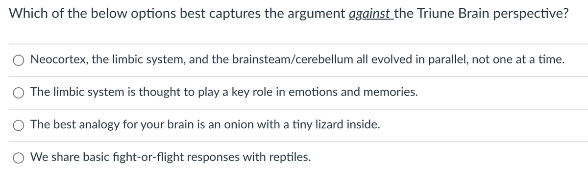 Which of the below options best captures the argument ggainst the Triune Brain perspective?
O Neocortex, the limbic system, and the brainsteam/cerebellum all evolved in parallel, not one at a time.
The limbic system is thought to play a key role in emotions and memories.
O The best analogy for your brain is an onion with a tiny lizard inside.
We share basic fight-or-flight responses with reptiles.
