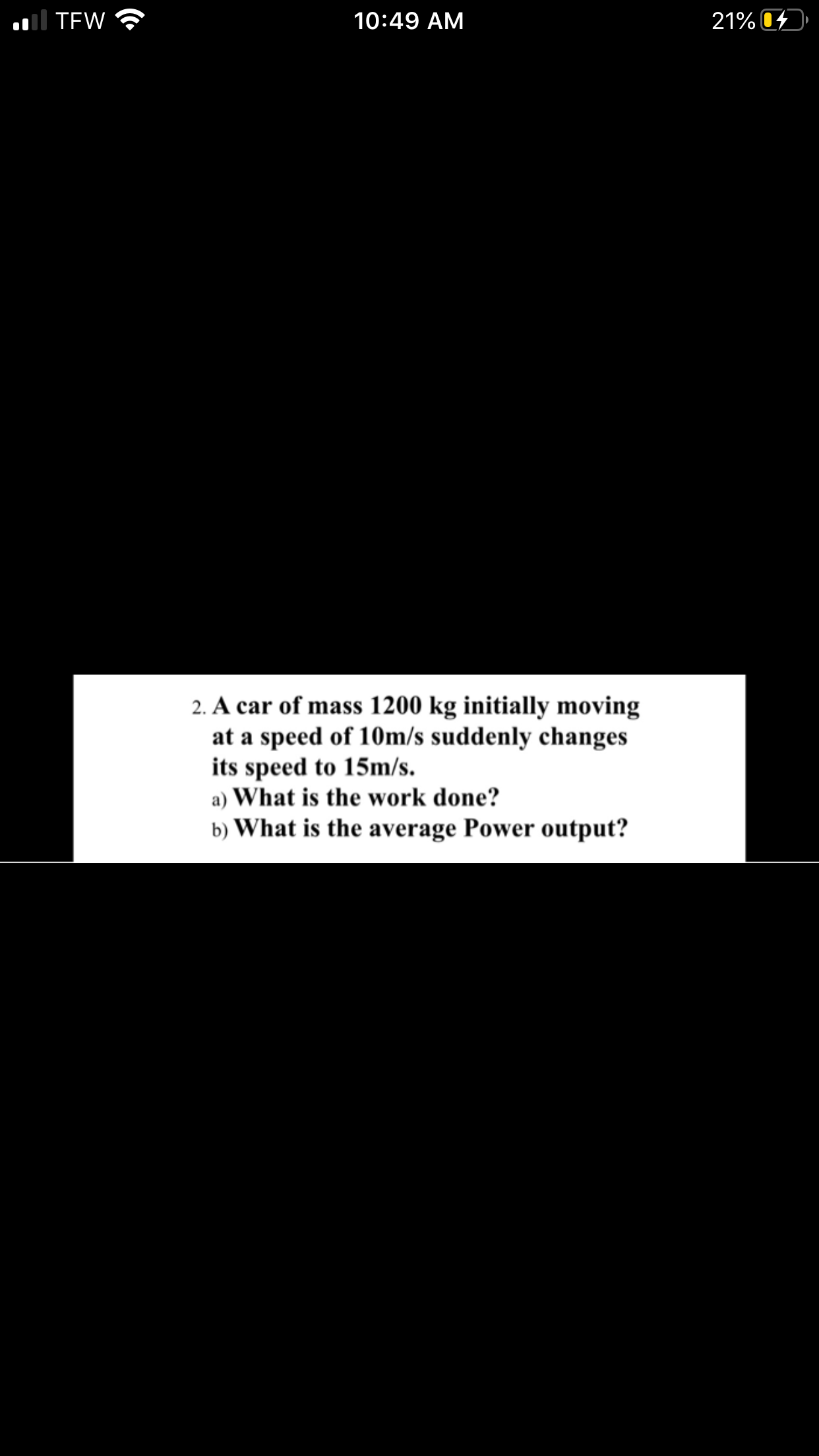 2. A car of mass 1200 kg initially moving
at a speed of 10m/s suddenly changes
its speed to 15m/s.
a) What is the work done?
b) What is the average Power output?
