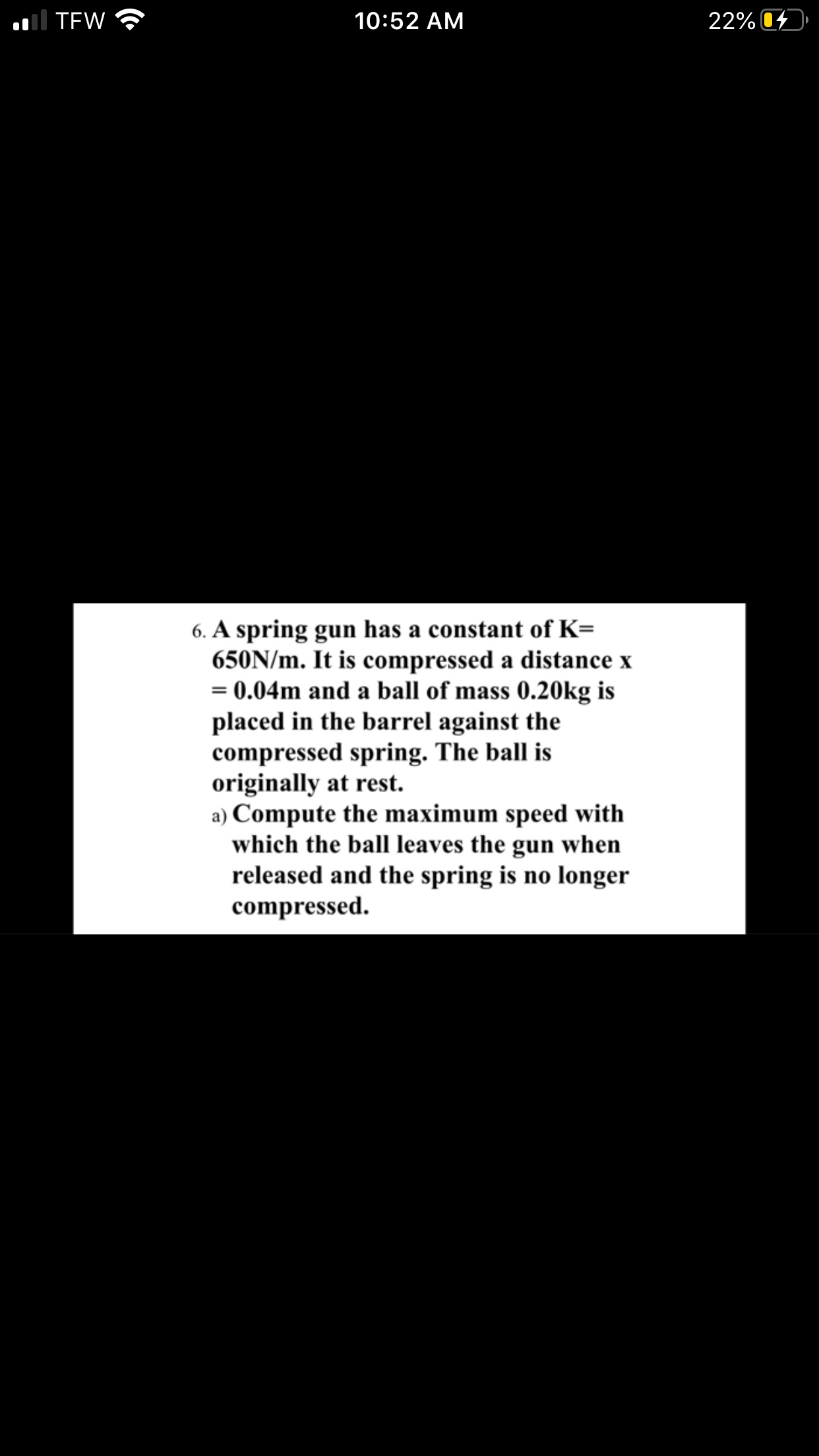 6. A spring gun has a constant of K=
650N/m. It is compressed a distance x
0.04m and a ball of mass 0.20kg is
placed in the barrel against the
compressed spring. The ball is
originally at rest.
a) Compute the maximum speed with
which the ball leaves the gun when
released and the spring is no longer
compressed.
