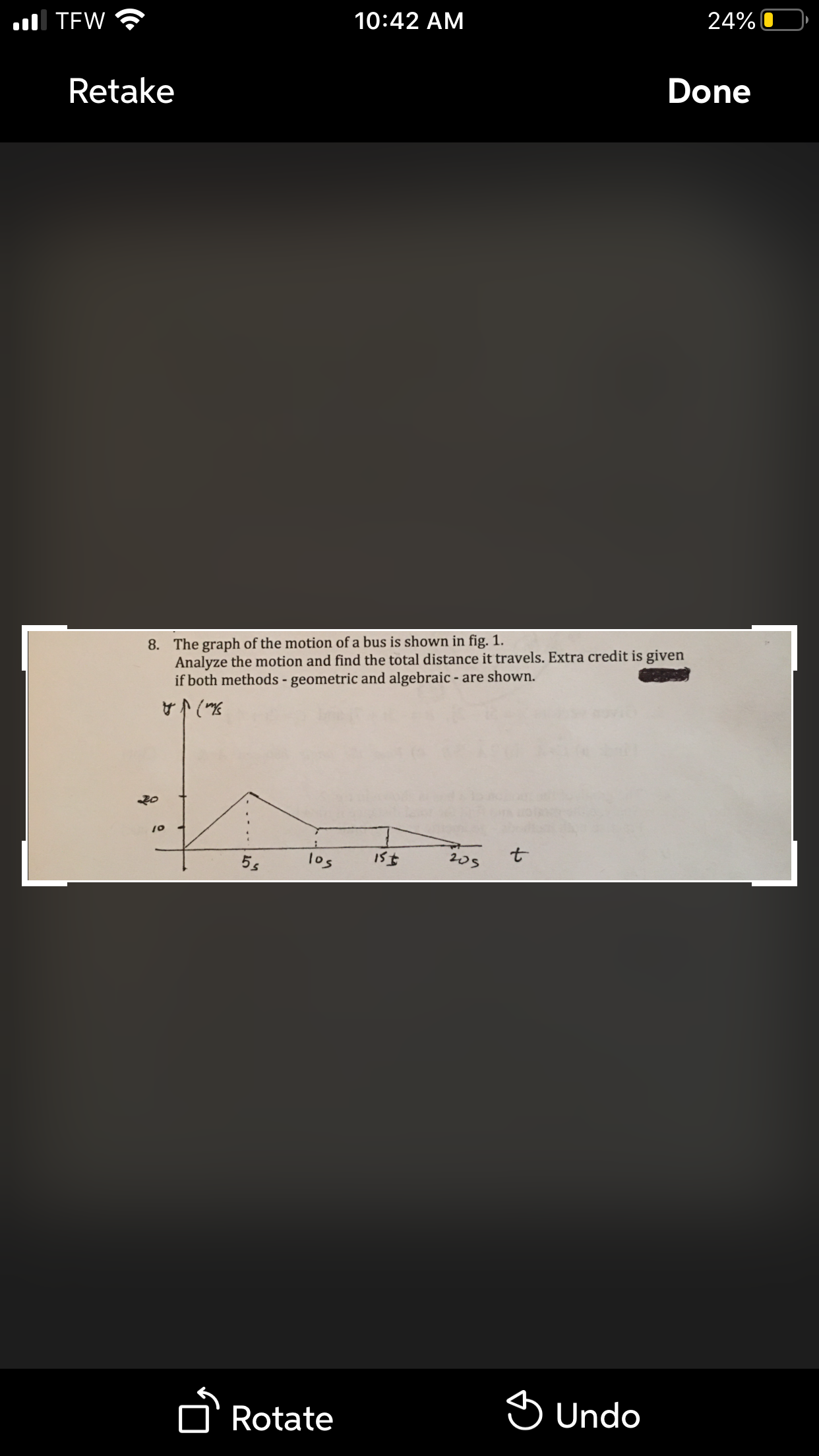 10:42 AM
24%
ul TEW
Retake
Done
The graph of the motion of a bus is shown in fig. 1.
Analyze the motion and find the total distance it travels. Extra credit is given
if both methods - geometric and algebraic - are shown.
8.
205
los
5s
A Rotate
S Undo
to
