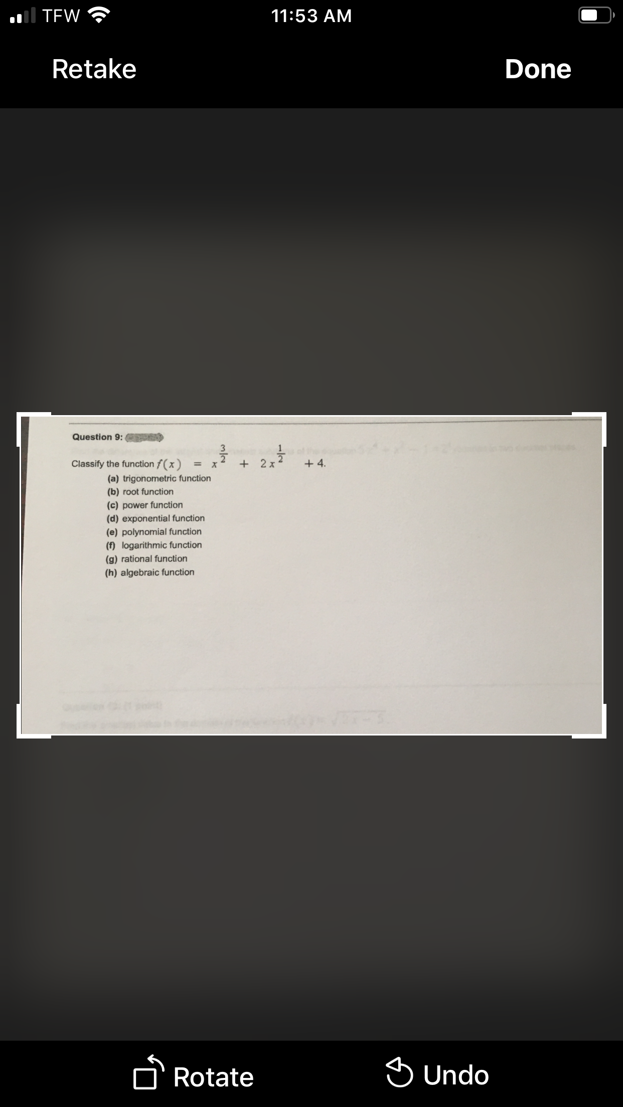 ol TEW
11:53 AM
Retake
Done
Question 9:
3
Classify the function f(x)
2 x
+ 4.
%3D
(a) trigonometric function
(b) root function
(c) power function
(d) exponential function
(e) polynomial function
(f) logarithmic function
(g) rational function
(h) algebraic function
D'Rotate
S Undo
