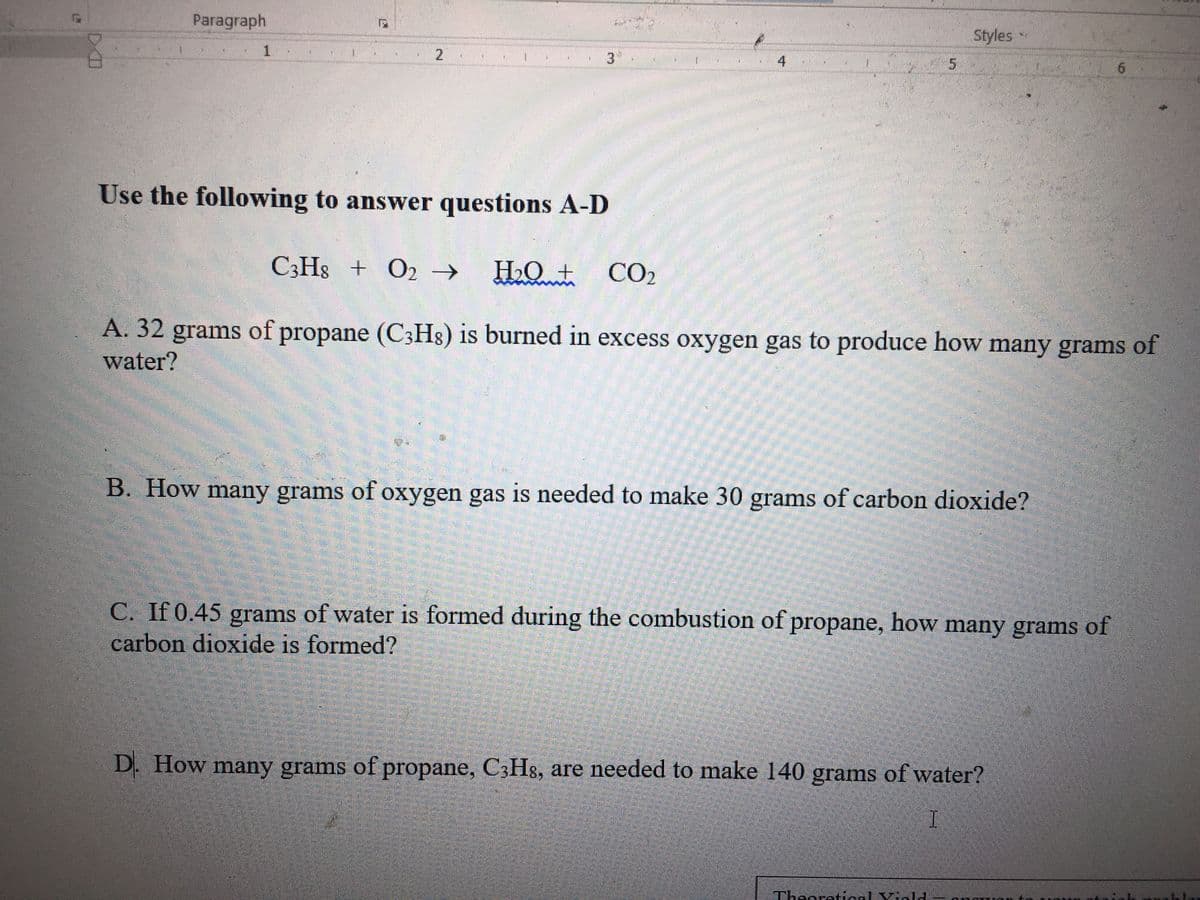 Paragraph
Styles•
1.
21
Use the following to answer questions A-D
C3H8 + O2 →
HO + CO2
A. 32 grams of propane (C3H8) is burned in excess oxygen gas to produce how many grams of
water?
B. How many grams of oxygen gas is needed to make 30 grams of carbon dioxide?
C. If 0.45 grams of water is formed during the combustion of propane, how many grams of
carbon dioxide is formed?
D. How many grams of propane, C3H8, are needed to make 140 grams of water?
Theoretical Viald
