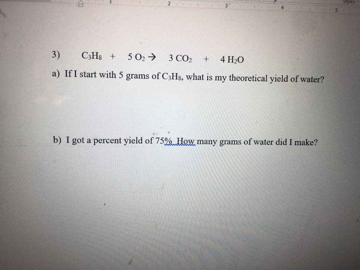 Styles
4
5.
3)
C3H8 +
5 O2→
3 CO2
4 H20
a) If I start with 5 grams of C3Hg, what is my theoretical yield of water?
b) I got a percent yield of 75% How many grams of water did I make?
