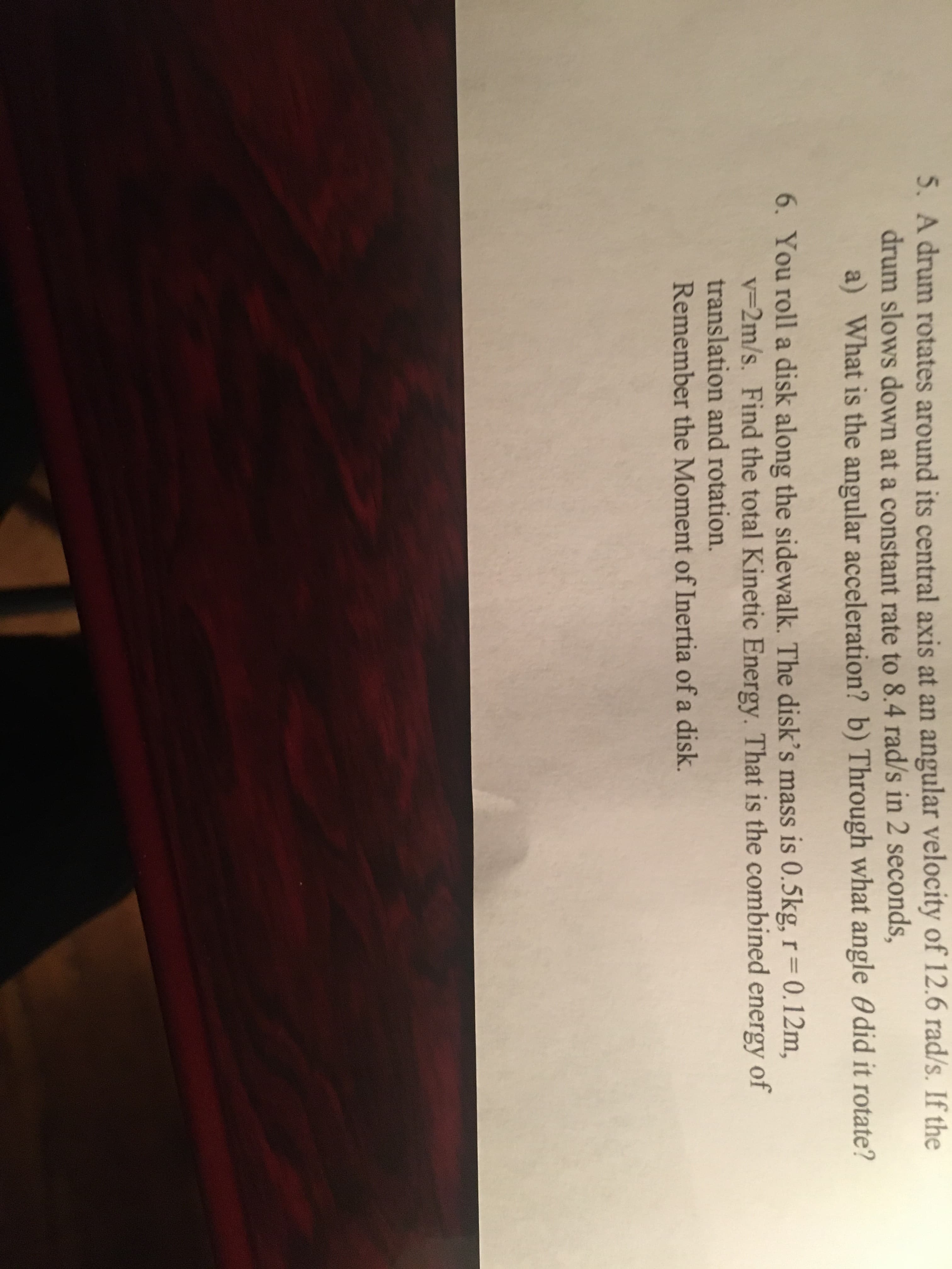 5. A drum rotates around its central axis at an angular velocity of 12.6 rad/s.
drum slows down at a constant rate to 8.4 rad/s in 2 seconds,
a) What is the angular acceleration? b) Through what angle O did it rotate?
the
6. You roll a disk along the sidewalk. The disk's mass is 0.5kg, r=0.12m,
v=2m/s. Find the total Kinetic Energy. That is the combined energy of
translation and rotation.
Remember the Moment of Inertia of a disk.
