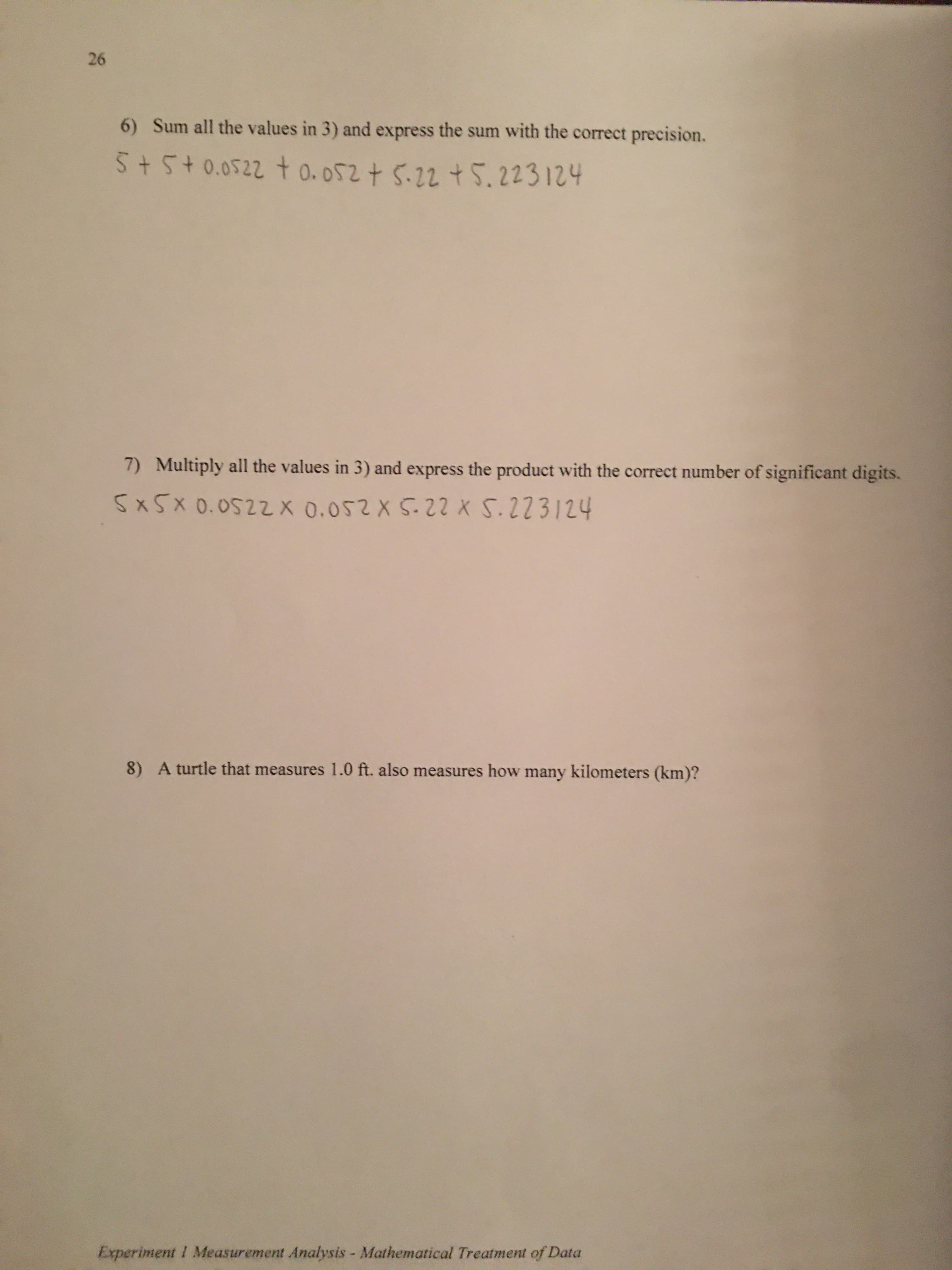 26
6) Sum all the values in 3) and express the sum with the correct precision.
5+5+0.0522 t o.052+ 5.22 +5.223124
Multiply all the values in 3) and express the product with the correct number of significant digits.
7)
5x5x 0.0522X 0.052 X 5.22 X 5.223124
8) A turtle that measures 1.0 ft. also measures how many kilometers (km)?
Experiment I Measurement Analysis - Mathematical Treatment of Data

