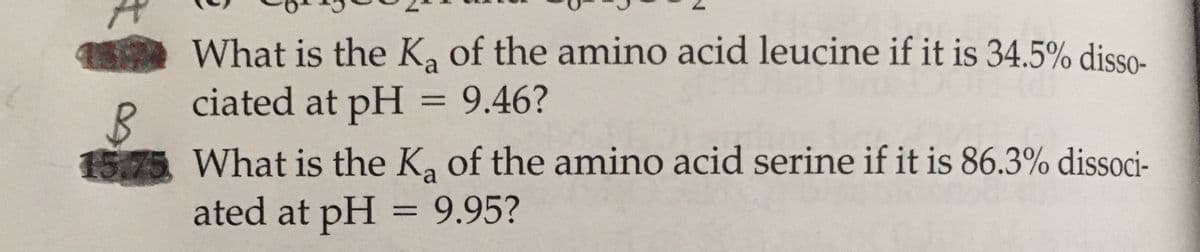 What is the K, of the amino acid leucine if it is 34.5% disso-
ciated at pH = 9.46?
%3D
What is the K, of the amino acid serine if it is 86.3% dissoci-
ated at pH = 9.95?
%3D
