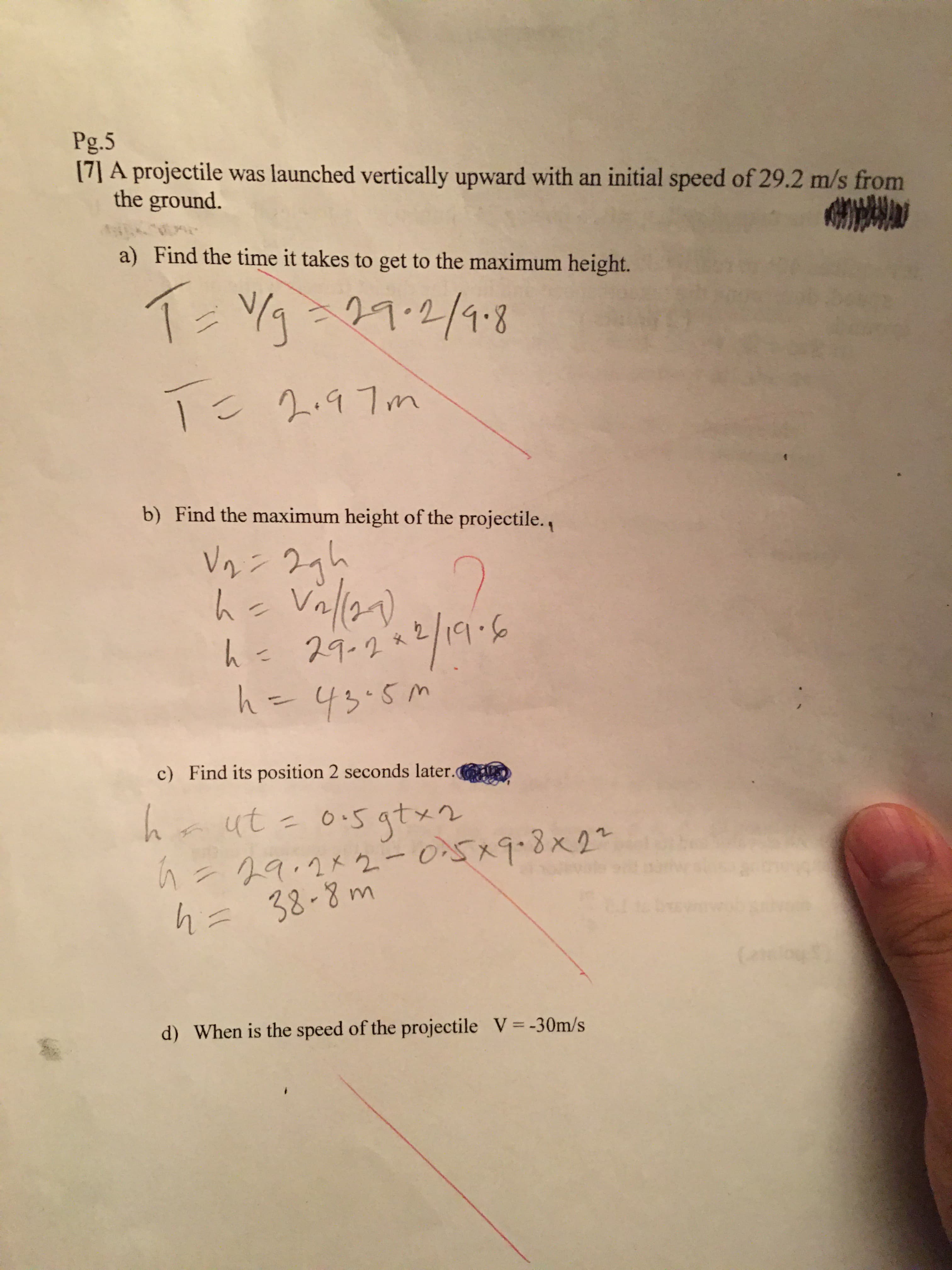 Pg.5
(7] A projectile was launched vertically upward with an initial speed of 29.2 m/s from
the ground.
a) Find the time it takes to get to the maximum height.
V/g
29.2/9.8
Tこ 297m
Find the maximum height of the projectile.
b)
Vaン 27h
hc
Valla)
9.6
h=
29-2*
h=43.5M
c) Find its position 2 seconds later.
0:5 qtx2
a ut =
%3D
O5x9.8x22
h=
29.2メ2-0x98x2-
h= 38-8 m
(alo
d) When is the speed of the projectile V=-30m/s
