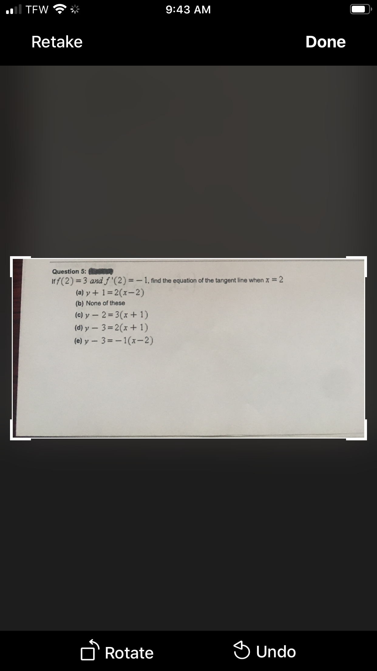 al TEW
9:43 AM
Retake
Done
Question 5:
Iff(2) =3 and f '(2) = - 1, find the equation of the tangent line when x = 2
(a) y + 1= 2(x-2)
%3D
(b) None of these
(c) y – 2= 3(x + 1)
(d) y – 3= 2(x+ 1)
(e) y - 3=-1(x-2)
D'Rotate
S Undo
