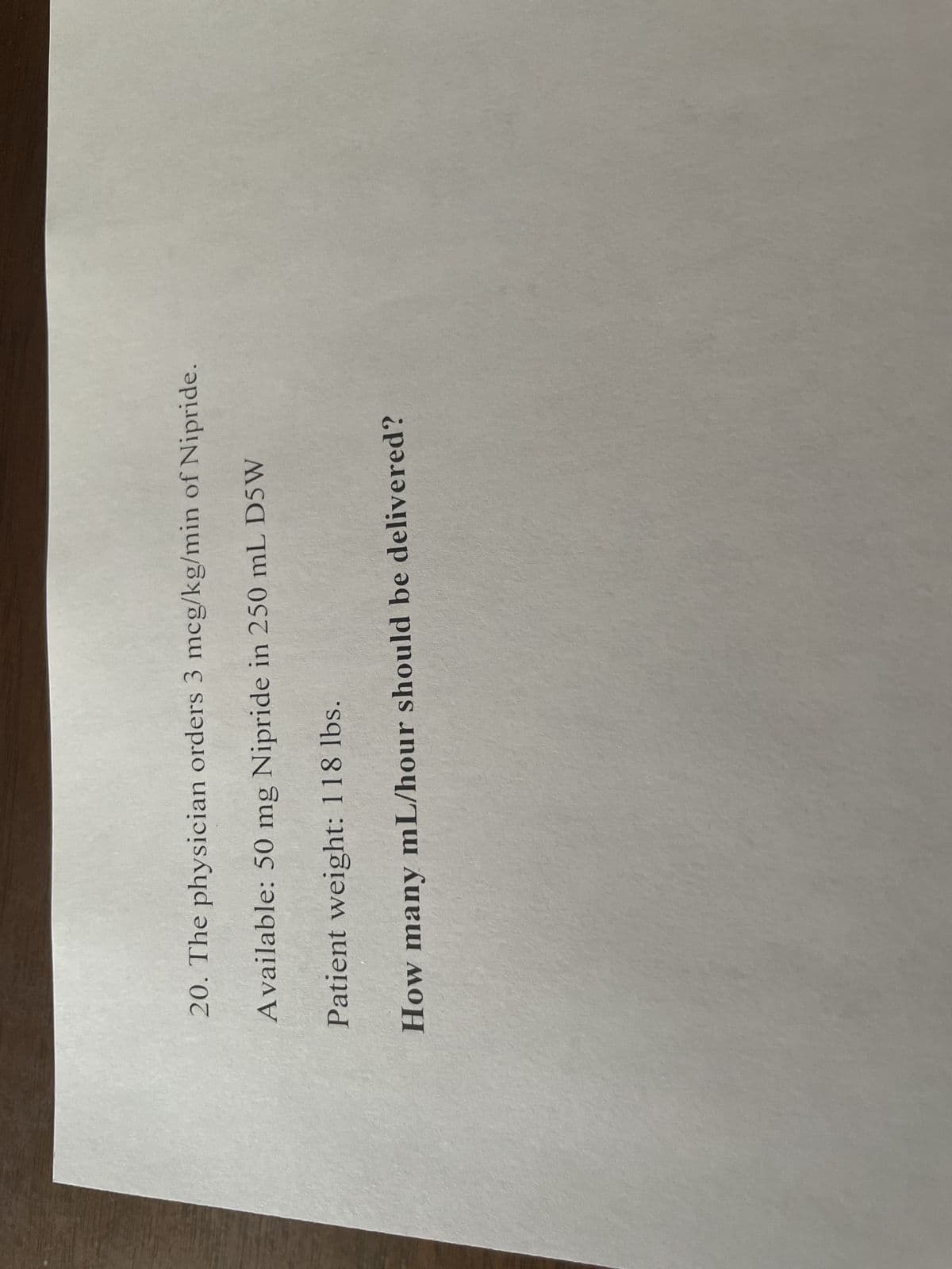 20. The physician orders 3 mcg/kg/min of Nipride.
Available: 50 mg Nipride in 250 mL D5W
Patient weight: 118 lbs.
How many mL/hour should be delivered?