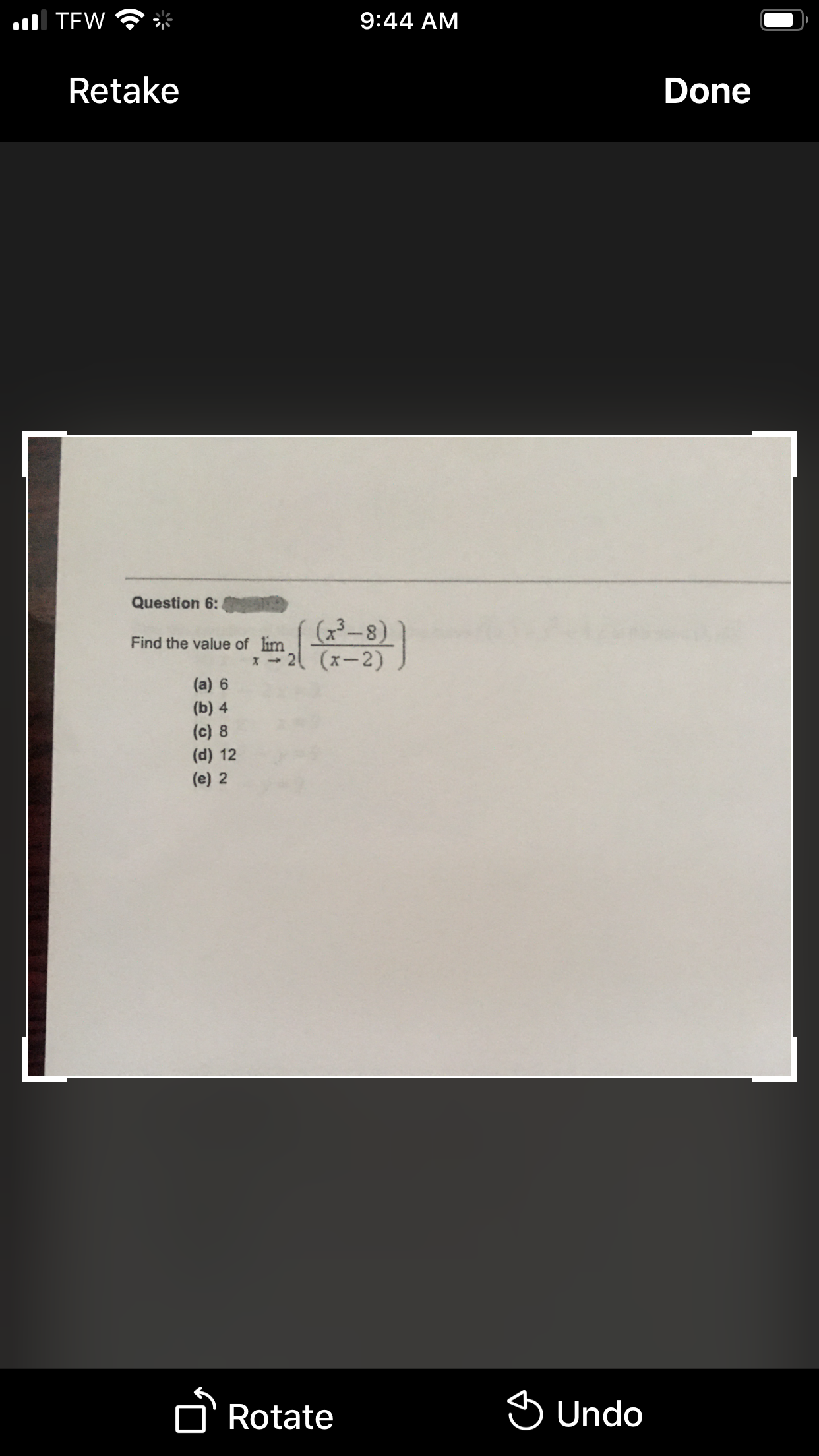 ul TEW
9:44 AM
Retake
Done
Question 6:
(x3-8)
(x-2)
Find the value of lim
(a) 6
(b) 4
(c) 8
(d) 12
(e) 2
DRotate
S Undo
