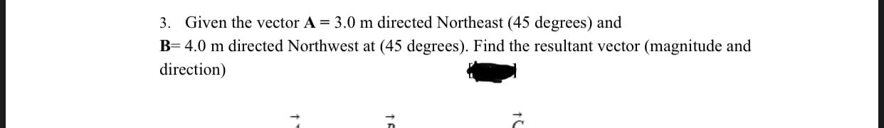 3. Given the vector A = 3.0 m directed Northeast (45 degrees) and
B= 4.0 m directed Northwest at (45 degrees). Find the resultant vector (magnitude and
direction)
