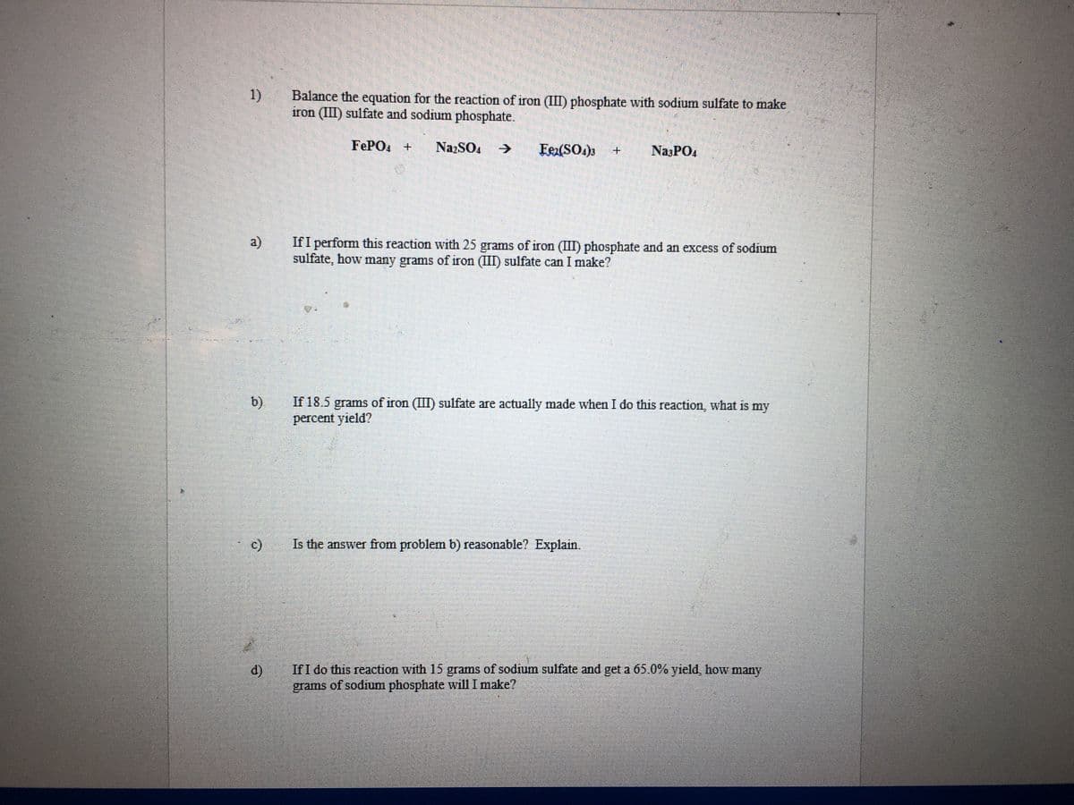 1)
Balance the equation for the reaction of iron (III) phosphate with sodium sulfate to make
iron (II) sulfate and sodium phosphate.
FEPO +
NazSO4
->
Fex(SO.)3
NasPO4
a)
If I perform this reaction with 25 grams of iron (III) phosphate and an excess of sodium
sulfate, how many grams of iron (III) sulfate can I make?
b)
If 18.5
grams of iron (III) sulfate are actually made when I do this reaction, what is my
percent yield?
c)
Is the answer from problem b) reasonable? Explain.
If I do this reaction with 15 grams of sodium sulfate and get a 65.0% yield, how many
grams of sodium phosphate will I make?
