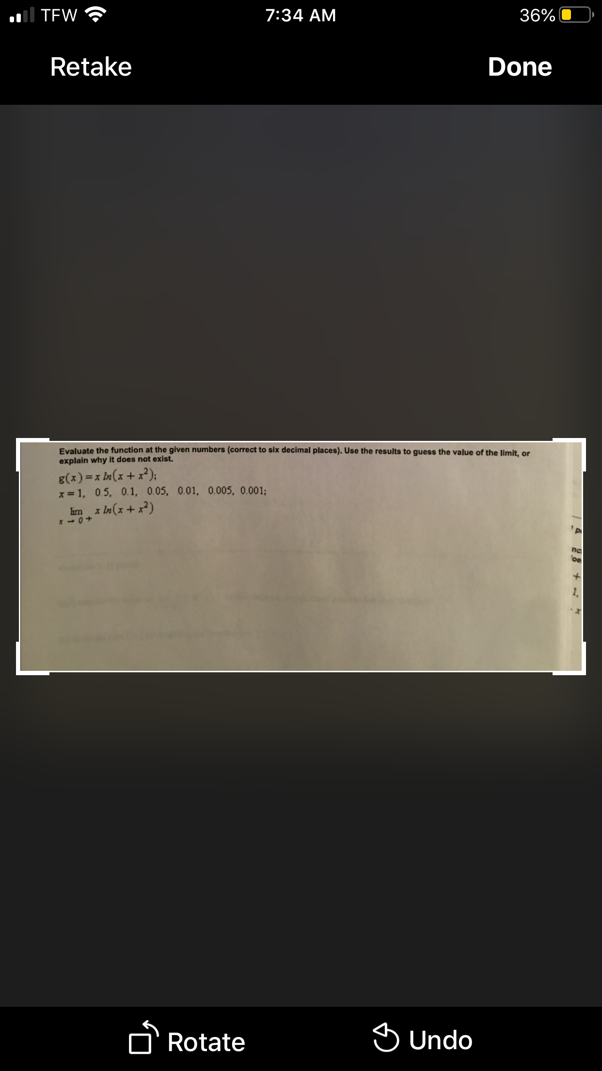 ol TEW
7:34 AM
36%
Retake
Done
Evaluate the function at the given numbers (correct to six decimal places). Use the results to guess the value of the limit, or
explain why it does not exist.
g(x) =x In(x + x²);
x = 1, 0.5, 0. 1, 0.05, 0.01, 0.005, 0.001%;
im x In(x + x²)
na
be
1,
D'Rotate
S Undo
