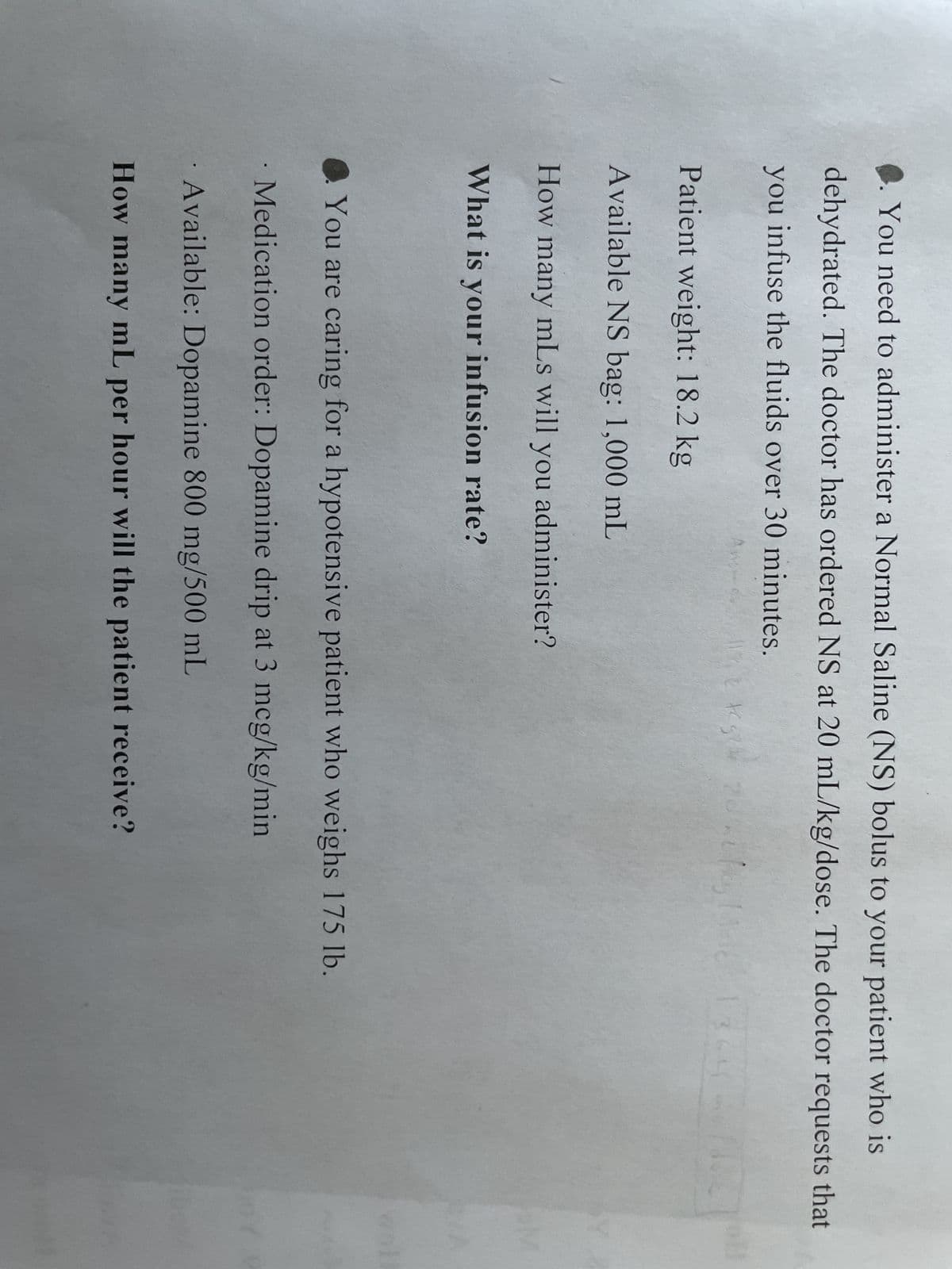 ◆. You need to administer a Normal Saline (NS) bolus to your patient who is
dehydrated. The doctor has ordered NS at 20 mL/kg/dose. The doctor requests that
you infuse the fluids over 30 minutes.
Patient weight: 18.2 kg
Available NS bag: 1,000 mL
How many mLs will you administer?
What is your infusion rate?
tegi 20 hulks
g24
You are caring for a hypotensive patient who weighs 175 lb.
· Medication order: Dopamine drip at 3 mcg/kg/min
Available: Dopamine 800 mg/500 mL
How many mL per hour will the patient receive?
FUR