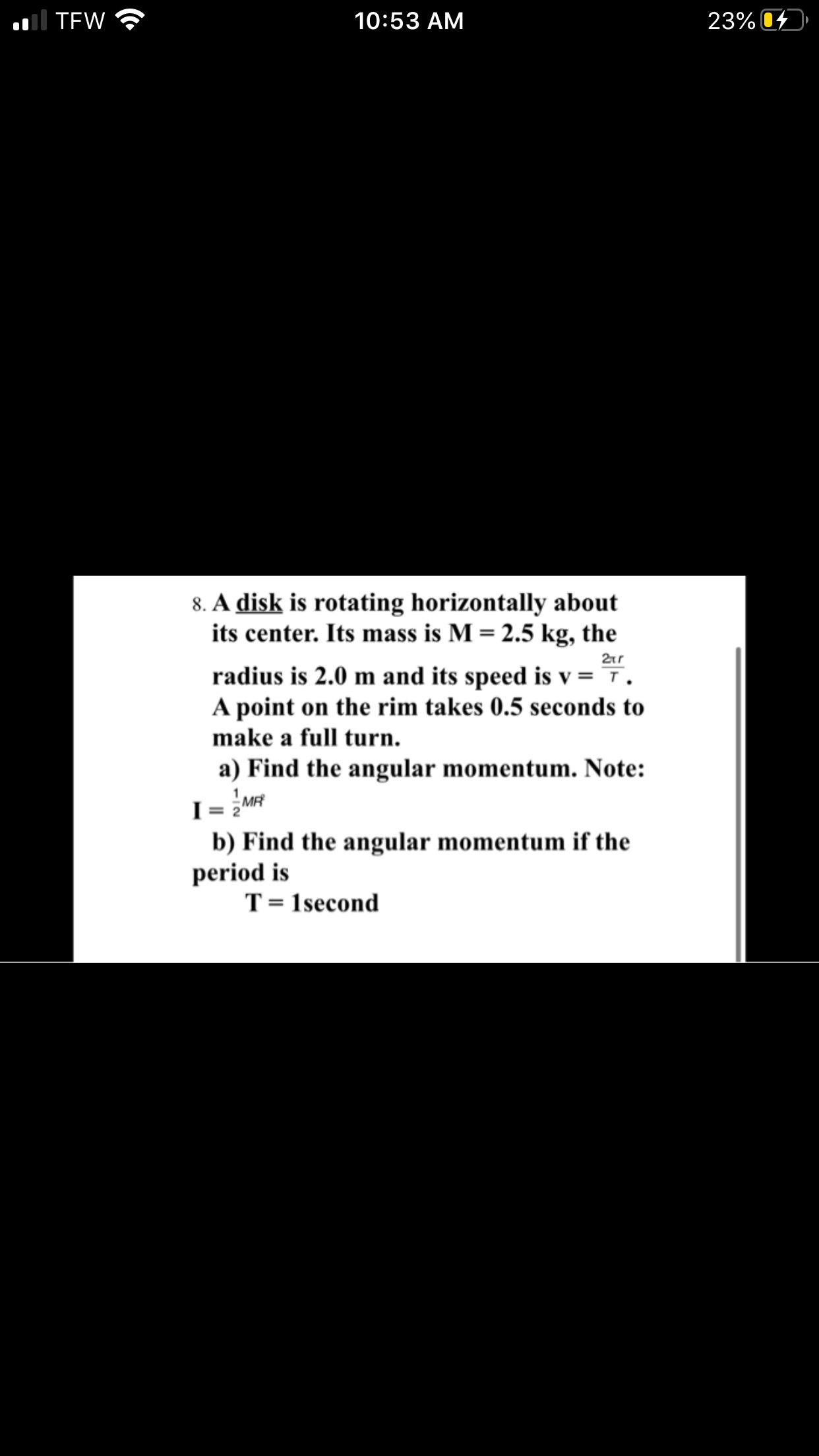 8. A disk is rotating horizontally about
its center. Its mass is M = 2.5 kg, the
radius is 2.0 m and its speed is v = 7.
A point on the rim takes 0.5 seconds to
make a full turn.
a) Find the angular momentum. Note:
I = 2M
b) Find the angular momentum if the
period is
T= 1second
