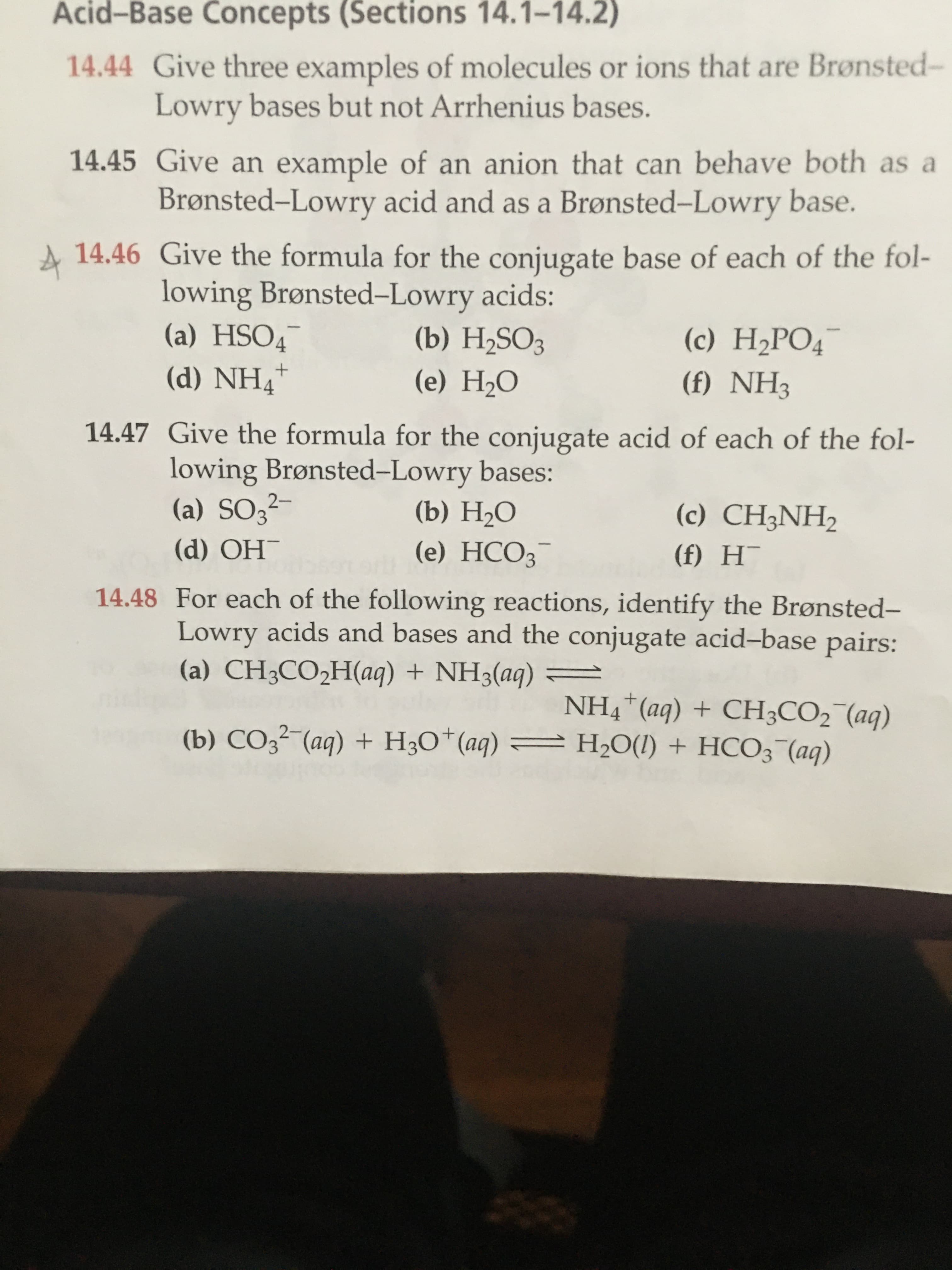 A 14.46 Give the formula for the conjugate base of each of the fol-
lowing Brønsted-Lowry acids:
(a) HSO4
(d) NH4"
(b) H2SO3
(c) H2PO4¯
-
(e) H2O
(f) NH3
