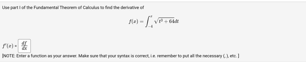 Use part I of the Fundamental Theorem of Calculus to find the derivative of
X
f(x) = [²₁₂√₁³3
-4
ƒ'(x) = |
√t³ +64dt
df
dx
[NOTE: Enter a function as your answer. Make sure that your syntax is correct, i.e. remember to put all the necessary (,), etc.]