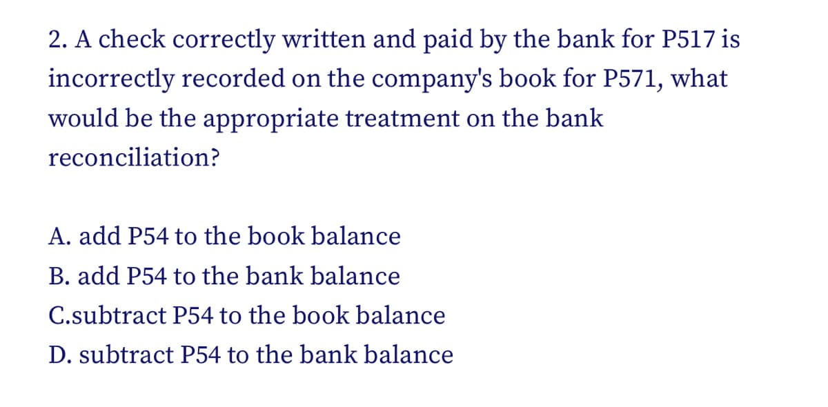 2. A check correctly written and paid by the bank for P517 is
incorrectly recorded on the company's book for P571, what
would be the appropriate treatment on the bank
reconciliation?
A. add P54 to the book balance
B. add P54 to the bank balance
C.subtract P54 to the book balance
D. subtract P54 to the bank balance
