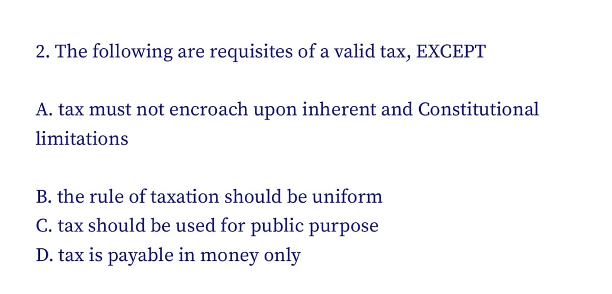 2. The following are requisites of a valid tax, EXCEPT
A. tax must not encroach upon inherent and Constitutional
limitations
B. the rule of taxation should be uniform
C. tax should be used for public purpose
D. tax is payable in money only
