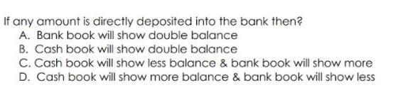 If any amount is directly deposited into the bank then?
A. Bank book will show double balance
B. Cash book will show double balance
C. Cash book will show less balance & bank book will show more
D. Cash book will show more balance & bank book will show less
