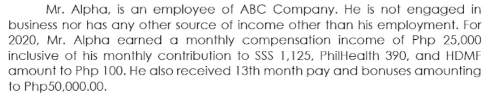 Mr. Alpha, is an employee of ABC Company. He is nof engaged in
business nor has any other source of income other than his employment. For
2020, Mr. Alpha earned a monthly compensation income of Php 25,000
inclusive of his monthly contribution to SSS 1,125, PhilHealth 390, and HDMF
amount to Php 100. He also received 13th month pay and bonuses amounting
to Php50,000.00.
