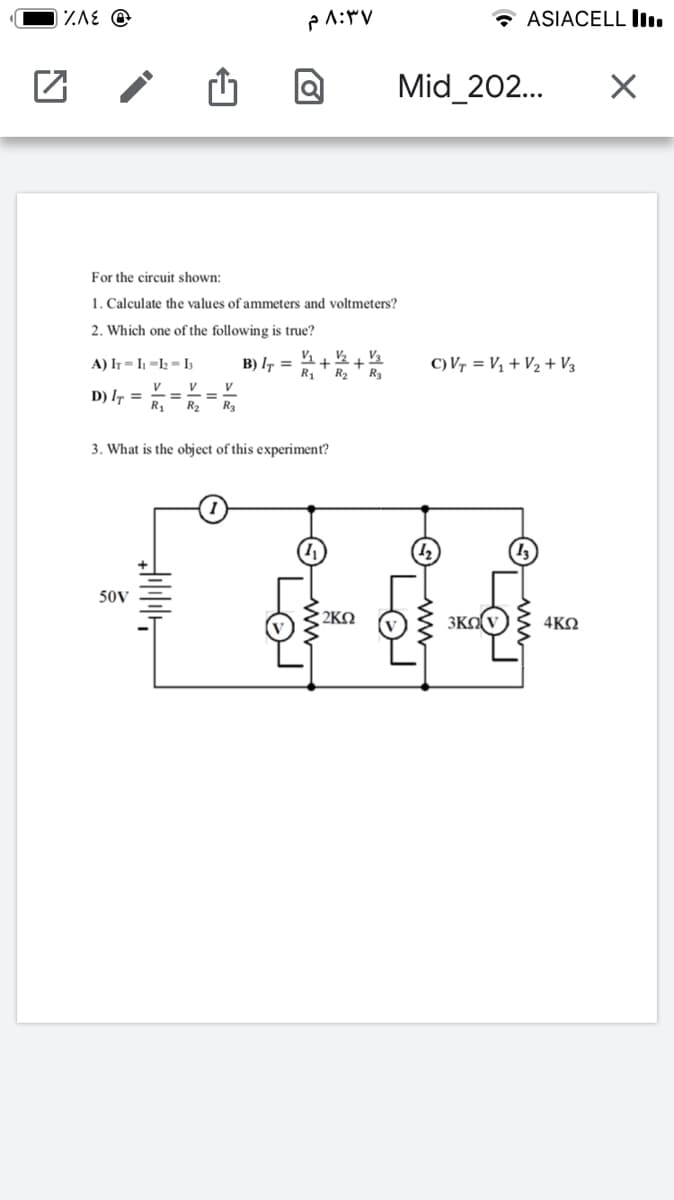 IZAE @
* ASIACELL ll.
Mid_202..
For the circuit shown:
1. Calculate the values of ammeters and voltmeters?
2. Which one of the following is true?
A) IT = I1 =I2 = I3
B) I7 =
R1
C) Vr = V1 + V2 + V3
R2
R3
v_ v
V
D) I =
R1
R2
R3
3. What is the object of this experiment?
50V
2KN
3KO
4ΚΩ
