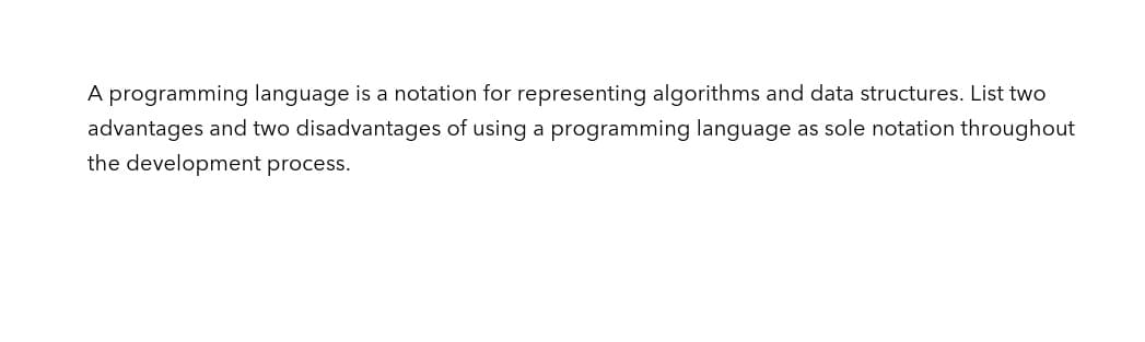 A programming language is a notation for representing algorithms and data structures. List two
advantages and two disadvantages of using a programming language as sole notation throughout
the development process.