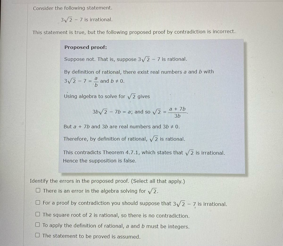 Consider the following statement.
3/2 - 7 is irrational.
This statement is true, but the following proposed proof by contradiction is incorrect.
Proposed proof:
Suppose not. That is, suppose 3/2 - 7 is rational.
By definition of rational, there exist real numbers a and b with
3/2 - 7 = 4 and b = 0.
Using algebra to solve for 2 gives
a + 7
BbV2 - 7b = a; and so v2
3b
But a + 7b and 3b are real numbers and 3b # 0.
Therefore, by definition of rational, v 2 is rational.
This contradicts Theorem 4.7.1, which states that 2 is irrational.
Hence the supposition is false.
Identify the errors in the proposed proof. (Select all that apply.)
O There is an error in the algebra solving for v2.
O For a proof by contradiction you should suppose that 3y 2 - 7 is irrational.
U The square root of 2 is rational, so there is no contradiction.
O To apply the definition of rational, a and b must be integers.
O The statement to be proved is assumed.
