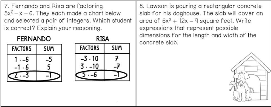 7. Fernando and Risa are factoring
5x2 – x – 6. They each made a chart below
8. Lawson is pouring a rectangular concrete
slab for his doghouse. The slab will cover an
and selected a pair of integers. Which student area of 5x2 + 12x - 9 square feet. Write
expressions that represent possible
dimensions for the length and width of the
is correct? Explain your reasoning.
FERNANDO
RISA
concrete slab.
FACTORS
SUM
FACTORS
SUM
1.-6
-1 .6
2.-3
-3- 10
3. -10
3.-6
-5
-7
