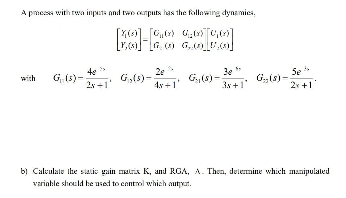 A process with two inputs and two outputs has the following dynamics,
11
[P]-[C
[Y(s)] [G₁₁(s) G₁₂ (s)[U₁(s)
G₁(s)
[Y₂ (s)]
G₂ (s) U₂ (s)]
with G₁₁(s) =
-5s
4e-5
2s +1'
G₁₂(s)=
2e-2.s
4s +1'
G₂₁(s) =
3e-6s
3s +1'
G₂₂ (S) =
5e-3s
2s +1
b) Calculate the static gain matrix K, and RGA, A. Then, determine which manipulated
variable should be used to control which output.