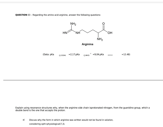 QUESTION 03 - Regarding the amino acid arginine, answer the following questions:
(Data: pka
a)
NH₂
HN ΝΗ
(-COOH)
=2,17;pka
Arginina
(-NH3)
NH₂
=9,04;pka
OH
Explain using resonance structures why, when the arginine side chain isprotonated nitrogen, from the guanidino group, which a
double bond is the one that accepts the proton.
= 12.48)
Discuss why the form in which arginine was written would not be found in solution,
considering opH=physiological (7,3).