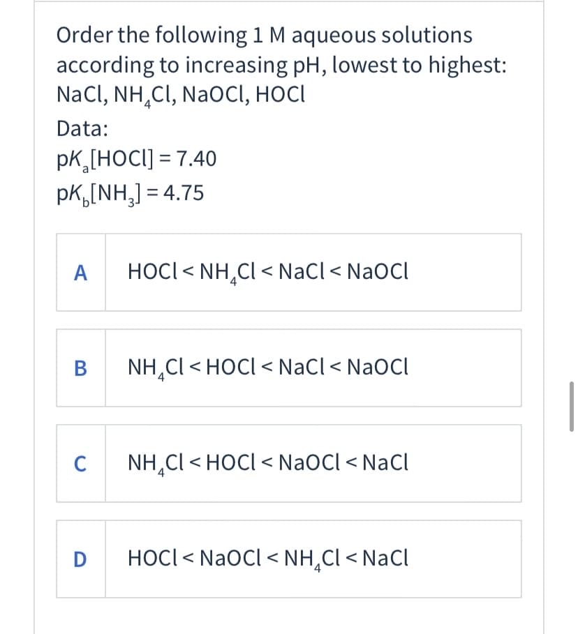 Order the following 1 M aqueous solutions
according to increasing pH, lowest to highest:
NaCl, NH,CI, NaOCI, HOCI
Data:
pK,[HOCI] = 7.40
pk,[NH,] = 4.75
A
HOCI < NH,Cl < NaCl< NaOCl
В
NH,Cl < HOCI < NaCl < NaOCl
C
NH,Cl < HOCI < NaOCl < NaCl
D
HOCI< NaOCl < NH,Cl < NaCl
