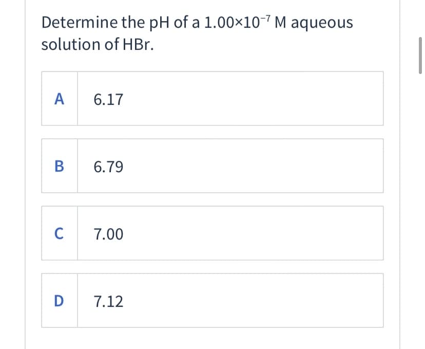 Determine the pH of a 1.00×107 M aqueous
solution of HBr.
A
6.17
В
6.79
C 7.00
D
7.12
