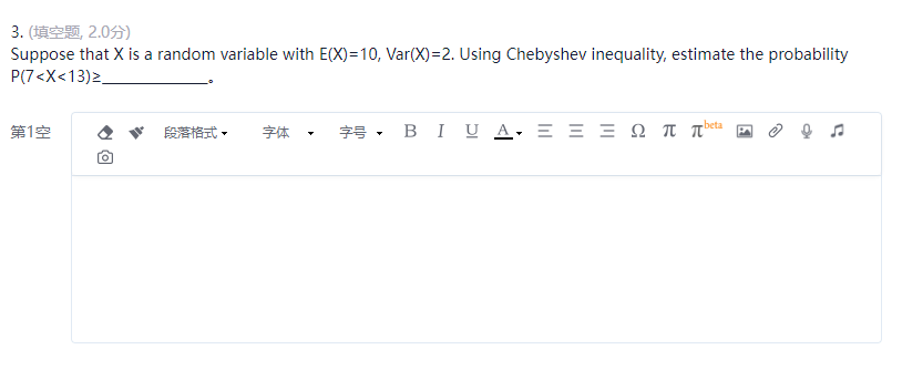 3. (填空题, 2.0分)
Suppose that X is a random variable with E(X)=10, Var(X)=2. Using Chebyshev inequality, estimate the probability
P(7<X<13)>_
beta
第1空
段落格式
字体
字号,BIU A = = = 0 元 元
回