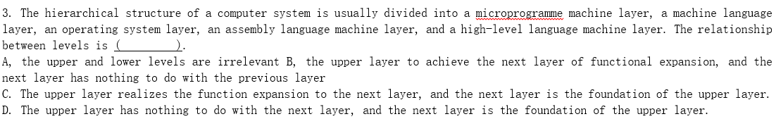 3. The hierarchical structure of a computer system is usually divided into a microprogramme machine layer, a machine language
layer, an operating system layer, an assembly language machine layer, and a high-level language machine layer. The relationship
between levels is (
).
A, the upper and lower levels are irrelevant B, the upper layer to achieve the next layer of functional expansion, and the
next layer has nothing to do with the previous layer
C. The upper layer realizes the function expansion to the next layer, and the next layer is the foundation of the upper layer.
D. The upper layer has nothing to do with the next layer, and the next layer is the foundation of the upper layer.