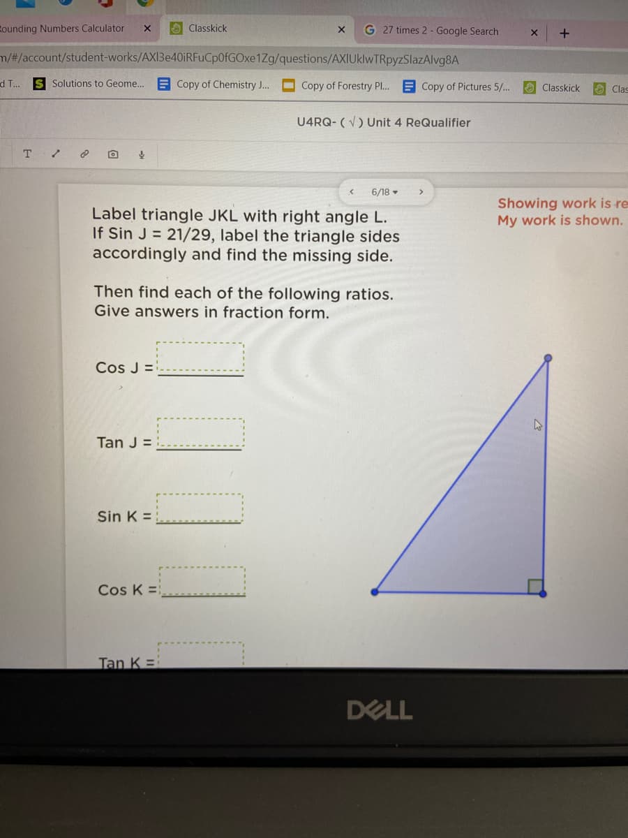 Rounding Numbers Calculator
O Classkick
G 27 times 2 - Google Search
m/#/account/student-works/AXI3e40iRFuCp0fGOxe1Zg/questions/AXIUklwTRpyzSlazAlvg8A
d T...
Solutions to Geome...
E Copy of Chemistry J..
Copy of Forestry PI.
E Copy of Pictures 5/..
O Classkick
O Clas
U4RQ- (V) Unit 4 ReQualifier
6/18 -
>
Showing work is re
My work is shown.
Label triangle JKL with right angle L.
If Sin J = 21/29, label the triangle sides
accordingly and find the missing side.
Then find each of the following ratios.
Give answers in fraction form.
Cos J =
Tan J =
Sin K =
Cos K =
Tan K =
DELL
